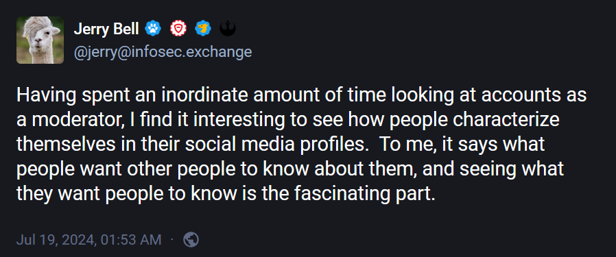 @jerry@infosec.exchange: "Having spent an inordinate amount of time looking at accounts as a moderator, I find it interesting to see how people characterize themselves in their social media profiles.  To me, it says what people want other people to know about them, and seeing what they want people to know is the fascinating part."